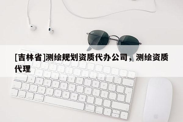[吉林省]测绘规划资质代办公司，测绘资质代理