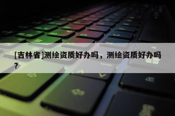 [吉林省]测绘资质好办吗，测绘资质好办吗?