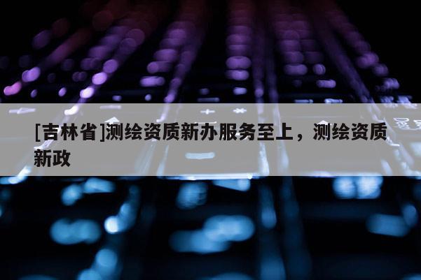 [吉林省]测绘资质新办服务至上，测绘资质新政
