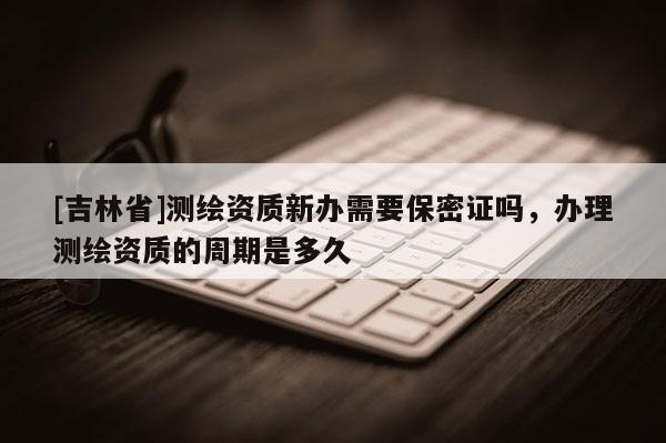 [吉林省]测绘资质新办需要保密证吗，办理测绘资质的周期是多久