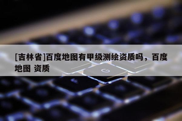 [吉林省]百度地图有甲级测绘资质吗，百度地图 资质