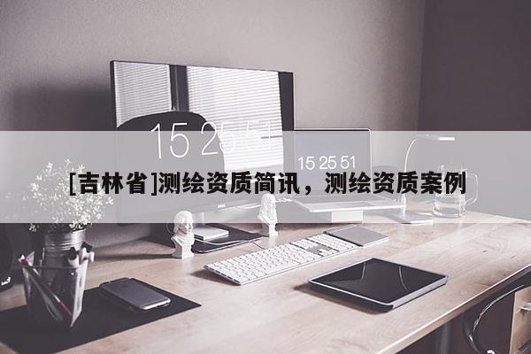 [吉林省]测绘资质简讯，测绘资质案例
