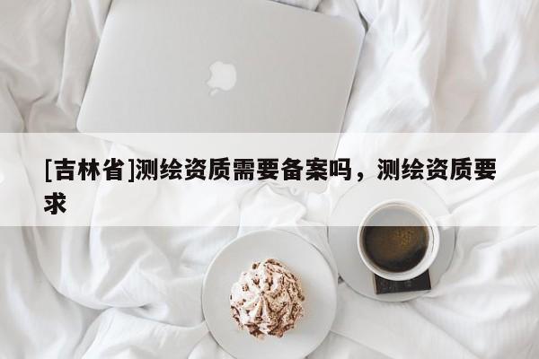 [吉林省]测绘资质需要备案吗，测绘资质要求