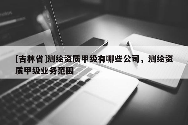 [吉林省]测绘资质甲级有哪些公司，测绘资质甲级业务范围