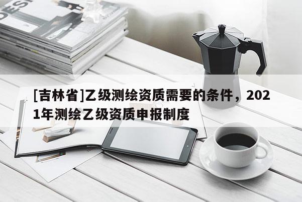 [吉林省]乙级测绘资质需要的条件，2021年测绘乙级资质申报制度