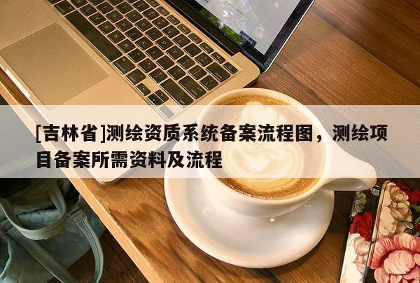 [吉林省]测绘资质系统备案流程图，测绘项目备案所需资料及流程