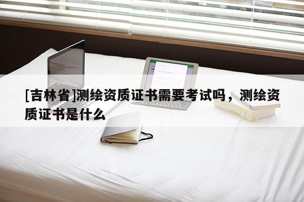 [吉林省]测绘资质证书需要考试吗，测绘资质证书是什么