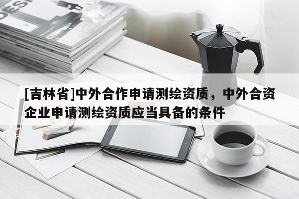 [吉林省]中外合作申请测绘资质，中外合资企业申请测绘资质应当具备的条件