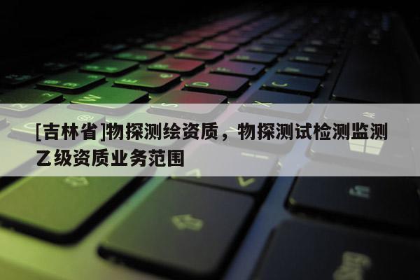 [吉林省]物探测绘资质，物探测试检测监测乙级资质业务范围
