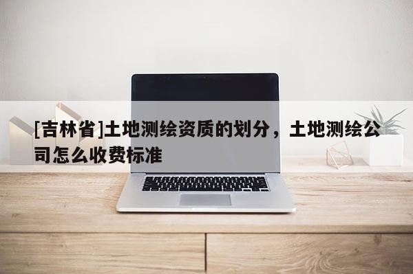 [吉林省]土地测绘资质的划分，土地测绘公司怎么收费标准