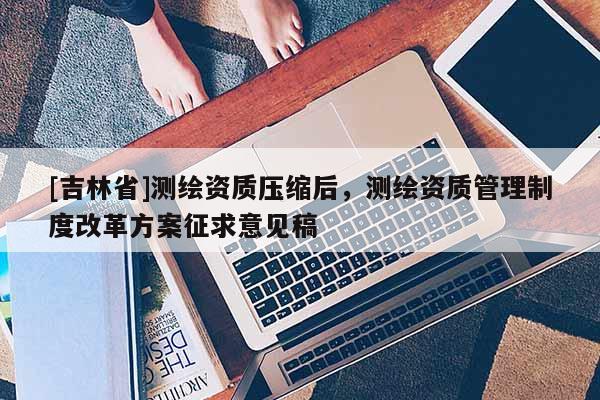 [吉林省]测绘资质压缩后，测绘资质管理制度改革方案征求意见稿