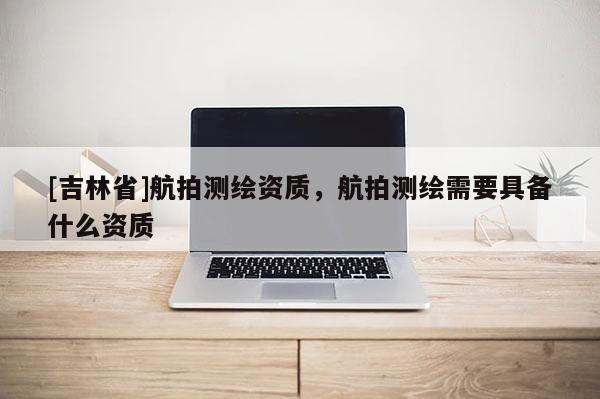 [吉林省]航拍测绘资质，航拍测绘需要具备什么资质