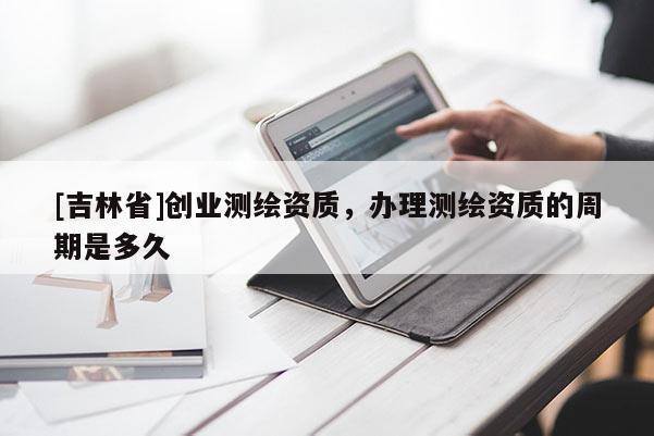 [吉林省]创业测绘资质，办理测绘资质的周期是多久