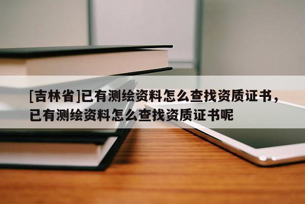 [吉林省]已有测绘资料怎么查找资质证书，已有测绘资料怎么查找资质证书呢