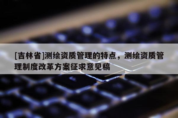 [吉林省]测绘资质管理的特点，测绘资质管理制度改革方案征求意见稿