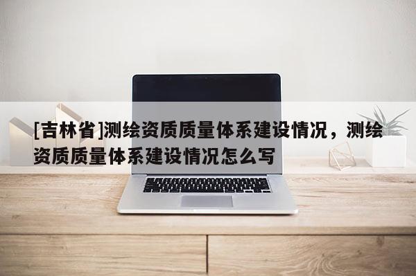 [吉林省]测绘资质质量体系建设情况，测绘资质质量体系建设情况怎么写