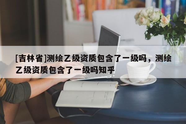 [吉林省]测绘乙级资质包含了一级吗，测绘乙级资质包含了一级吗知乎