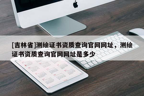 [吉林省]测绘证书资质查询官网网址，测绘证书资质查询官网网址是多少
