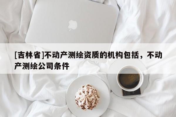 [吉林省]不动产测绘资质的机构包括，不动产测绘公司条件