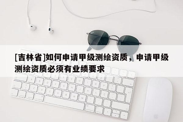 [吉林省]如何申请甲级测绘资质，申请甲级测绘资质必须有业绩要求