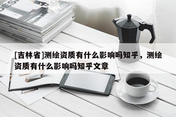 [吉林省]测绘资质有什么影响吗知乎，测绘资质有什么影响吗知乎文章