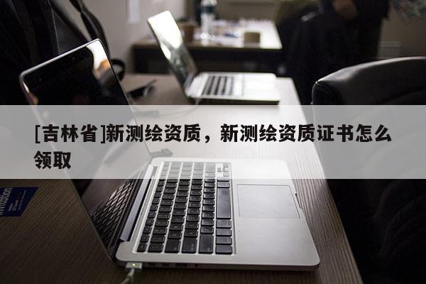 [吉林省]新测绘资质，新测绘资质证书怎么领取