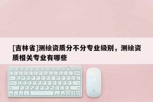 [吉林省]测绘资质分不分专业级别，测绘资质相关专业有哪些