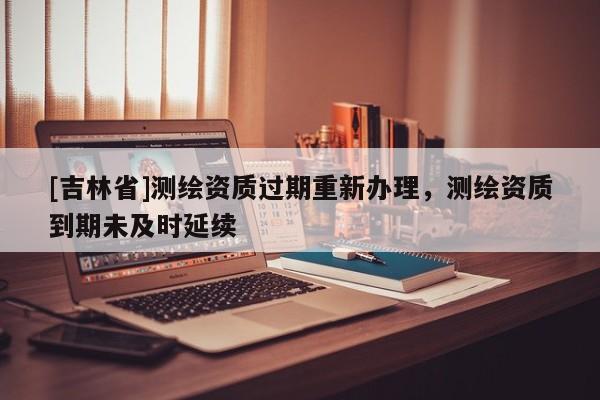 [吉林省]测绘资质过期重新办理，测绘资质到期未及时延续