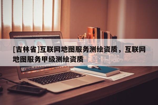 [吉林省]互联网地图服务测绘资质，互联网地图服务甲级测绘资质
