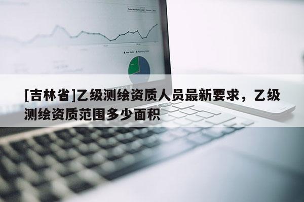 [吉林省]乙级测绘资质人员最新要求，乙级测绘资质范围多少面积