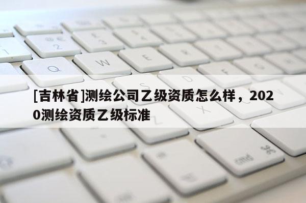 [吉林省]测绘公司乙级资质怎么样，2020测绘资质乙级标准