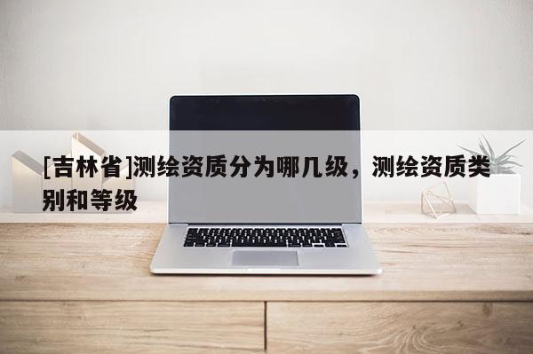 [吉林省]测绘资质分为哪几级，测绘资质类别和等级