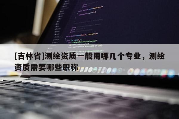 [吉林省]测绘资质一般用哪几个专业，测绘资质需要哪些职称