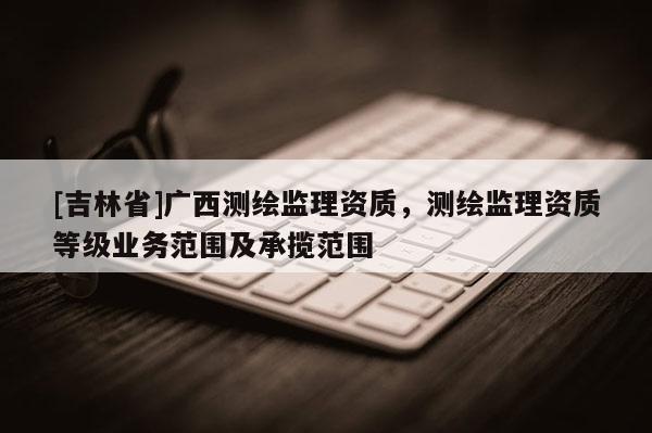 [吉林省]广西测绘监理资质，测绘监理资质等级业务范围及承揽范围