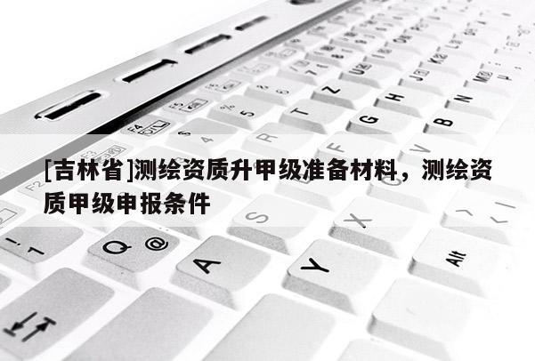 [吉林省]测绘资质升甲级准备材料，测绘资质甲级申报条件