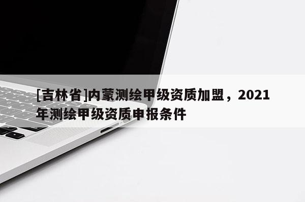 [吉林省]内蒙测绘甲级资质加盟，2021年测绘甲级资质申报条件