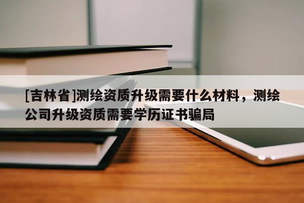 [吉林省]测绘资质升级需要什么材料，测绘公司升级资质需要学历证书骗局