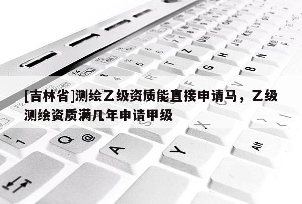 [吉林省]测绘乙级资质能直接申请马，乙级测绘资质满几年申请甲级