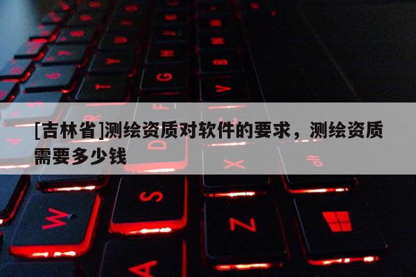 [吉林省]测绘资质对软件的要求，测绘资质需要多少钱