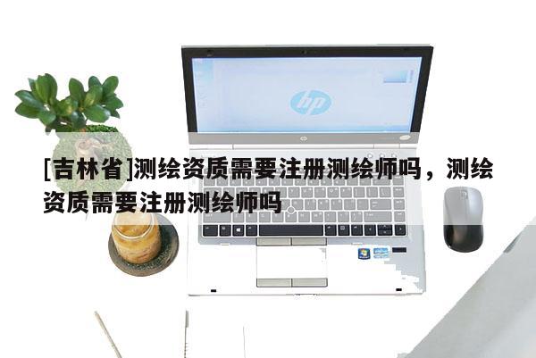 [吉林省]测绘资质需要注册测绘师吗，测绘资质需要注册测绘师吗
