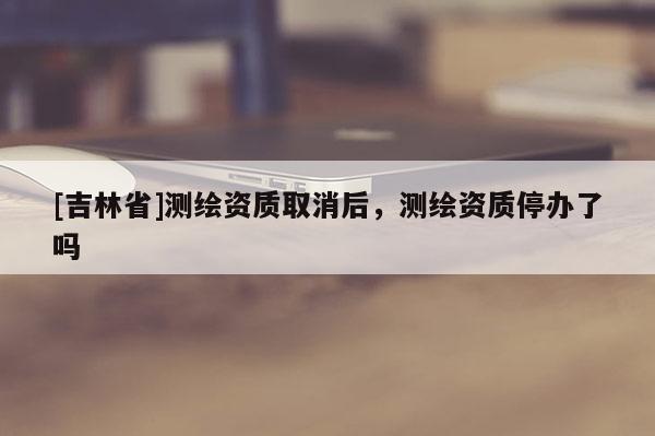 [吉林省]测绘资质取消后，测绘资质停办了吗