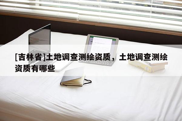 [吉林省]土地调查测绘资质，土地调查测绘资质有哪些