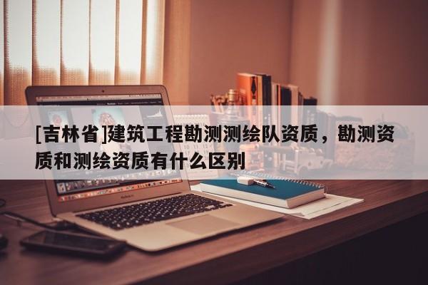[吉林省]建筑工程勘测测绘队资质，勘测资质和测绘资质有什么区别