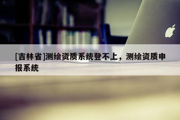 [吉林省]测绘资质系统登不上，测绘资质申报系统
