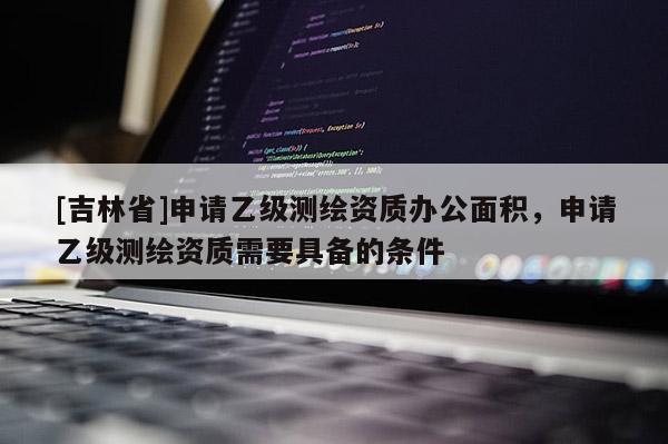 [吉林省]申请乙级测绘资质办公面积，申请乙级测绘资质需要具备的条件