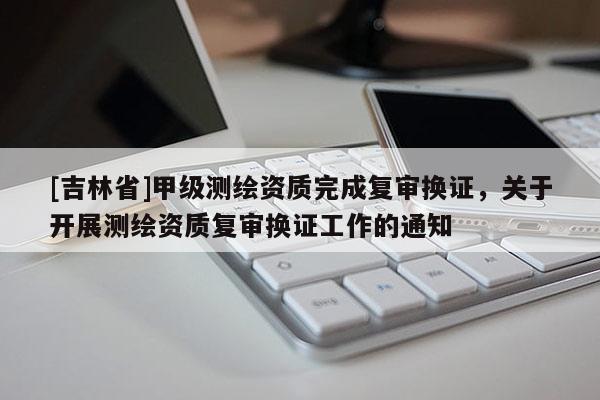 [吉林省]甲级测绘资质完成复审换证，关于开展测绘资质复审换证工作的通知