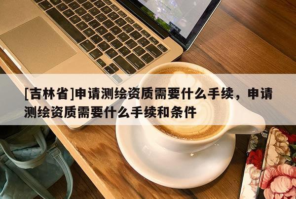[吉林省]申请测绘资质需要什么手续，申请测绘资质需要什么手续和条件