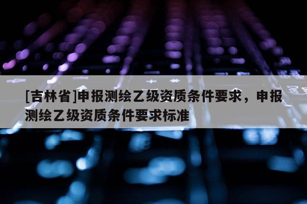[吉林省]申报测绘乙级资质条件要求，申报测绘乙级资质条件要求标准