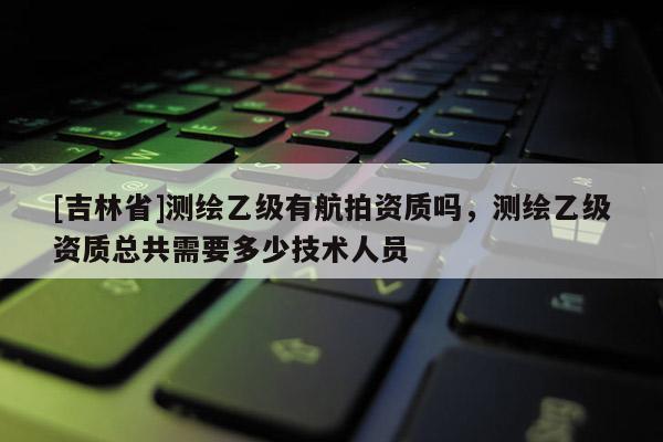 [吉林省]测绘乙级有航拍资质吗，测绘乙级资质总共需要多少技术人员
