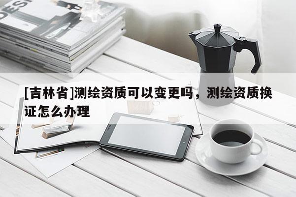 [吉林省]测绘资质可以变更吗，测绘资质换证怎么办理